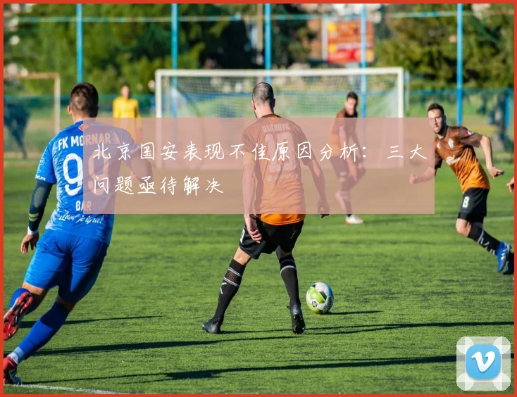 北京国安表现不佳原因分析：三大问题亟待解决
