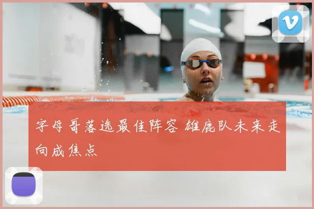 字母哥落选最佳阵容 雄鹿队未来走向成焦点