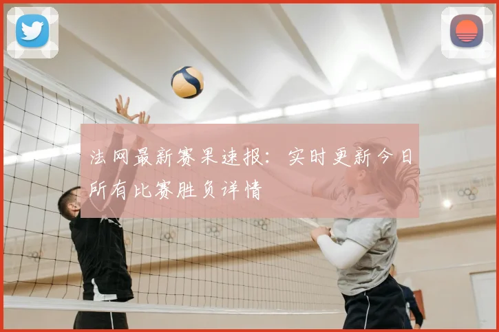 法网最新赛果速报：实时更新今日所有比赛胜负详情