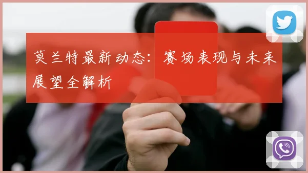 莫兰特最新动态：赛场表现与未来展望全解析