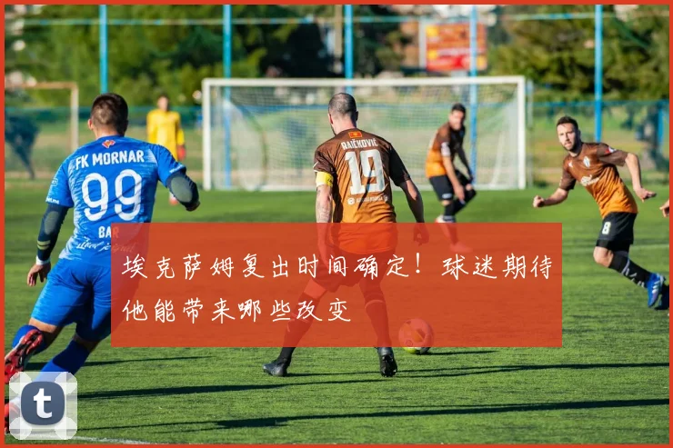 埃克萨姆复出时间确定！球迷期待他能带来哪些改变