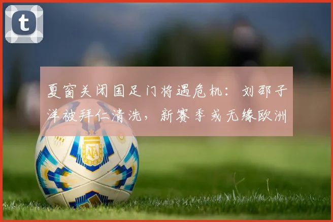 夏窗关闭国足门将遇危机：刘邵子洋被拜仁清洗，新赛季或无缘欧洲赛场