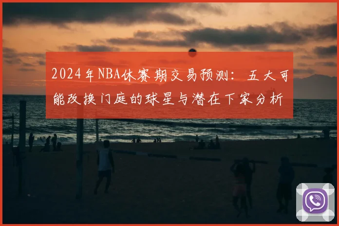 2024年NBA休赛期交易预测：五大可能改换门庭的球星与潜在下家分析