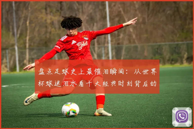 盘点足球史上最催泪瞬间：从世界杯球迷泪水看十大经典时刻背后的故事