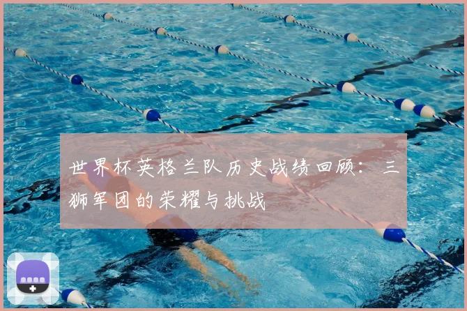 世界杯英格兰队历史战绩回顾：三狮军团的荣耀与挑战