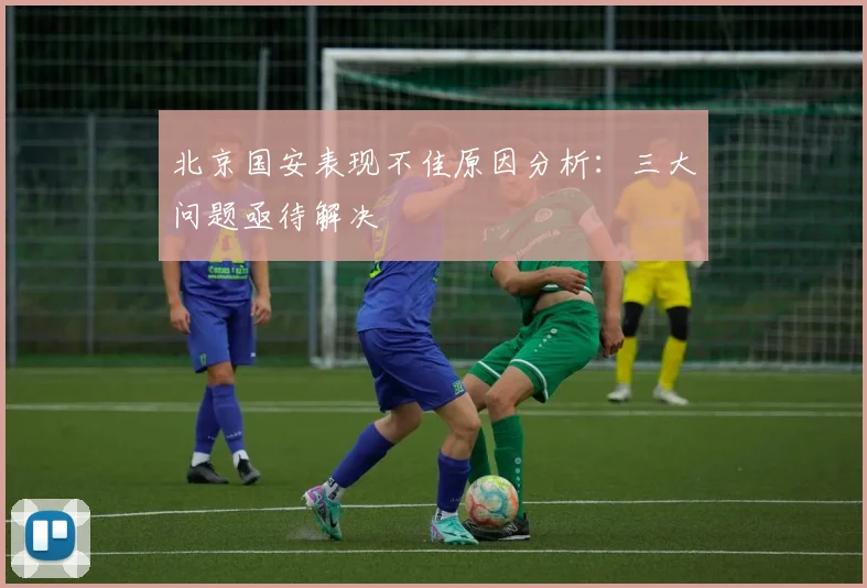 北京国安表现不佳原因分析：三大问题亟待解决