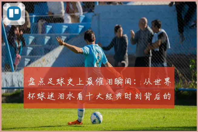 盘点足球史上最催泪瞬间：从世界杯球迷泪水看十大经典时刻背后的故事