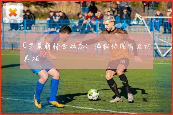 C罗最新转会动态：揭秘传闻背后的真相