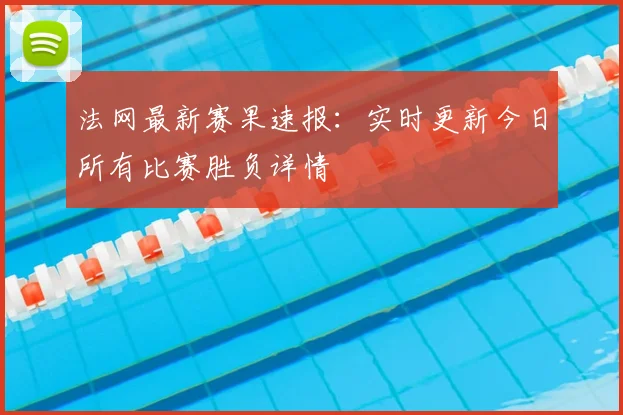 法网最新赛果速报：实时更新今日所有比赛胜负详情