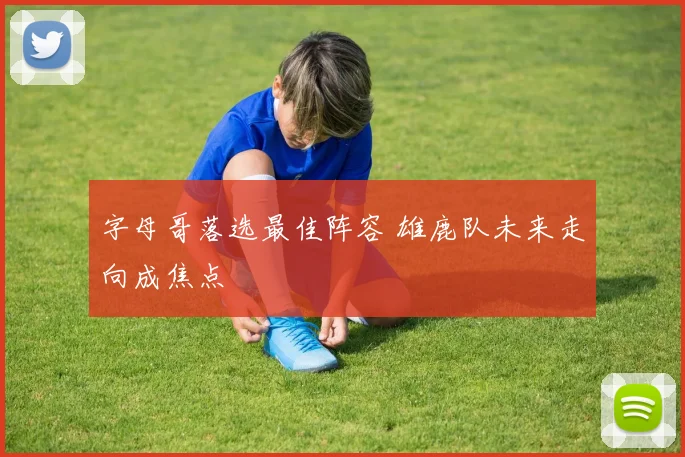 字母哥落选最佳阵容 雄鹿队未来走向成焦点