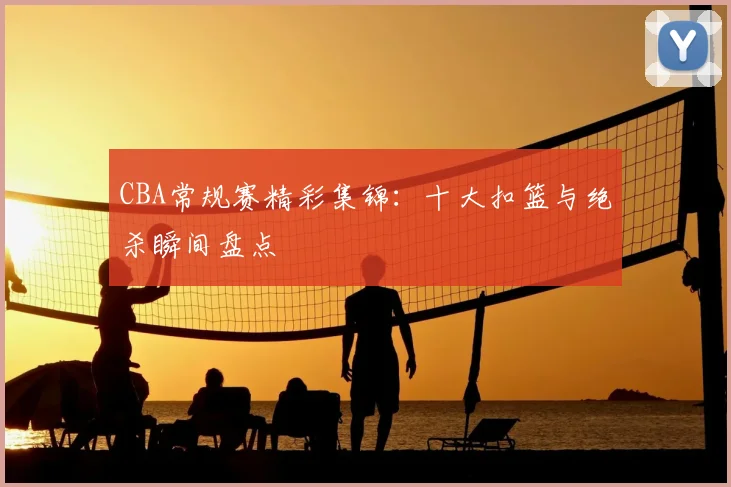 CBA常规赛精彩集锦：十大扣篮与绝杀瞬间盘点