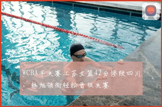 WCBA半决赛江苏女篮42分惨败四川，韩旭领衔轻松晋级决赛