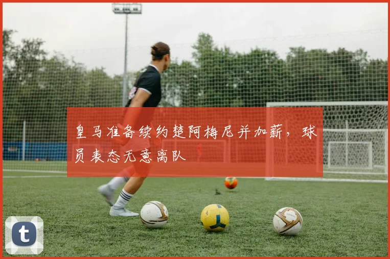 皇马准备续约楚阿梅尼并加薪，球员表态无意离队