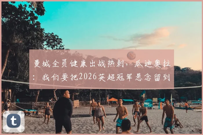 曼城全员健康出战热刺，瓜迪奥拉：我们要把2026英超冠军悬念留到最后