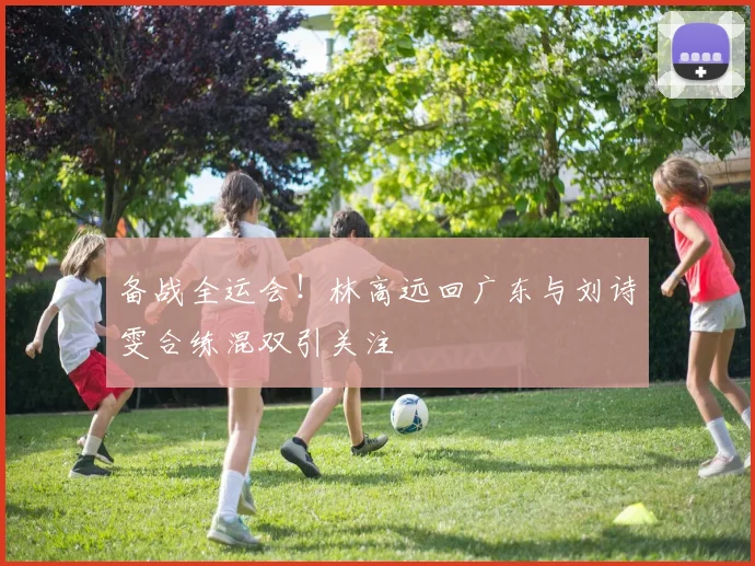 备战全运会！林高远回广东与刘诗雯合练混双引关注