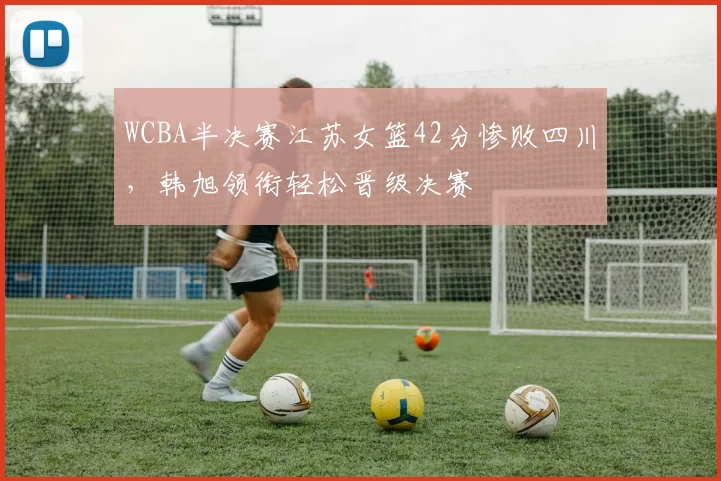 WCBA半决赛江苏女篮42分惨败四川，韩旭领衔轻松晋级决赛
